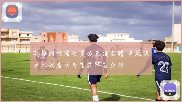 英超利物浦对曼城直播前瞻 争冠焦点大战看点与首发阵容分析