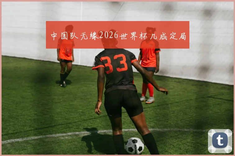 中国队无缘2026世界杯几成定局