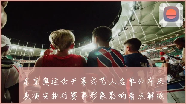 东京奥运会开幕式艺人名单公布及表演安排对赛事形象影响看点解读