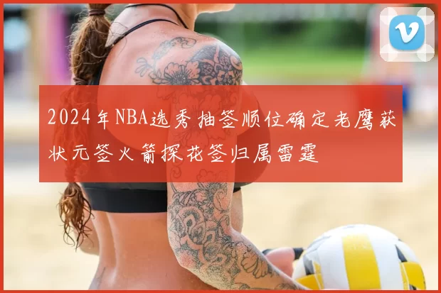 2024年NBA选秀抽签顺位确定老鹰获状元签火箭探花签归属雷霆