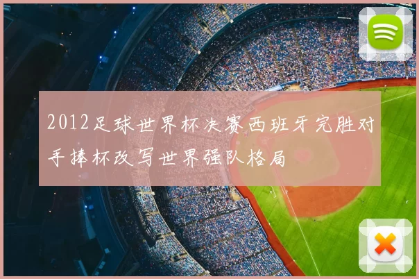 2012足球世界杯决赛西班牙完胜对手捧杯改写世界强队格局