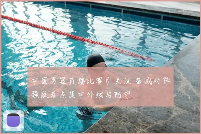中国男篮直播比赛引关注 备战对阵强敌看点集中外线与防守