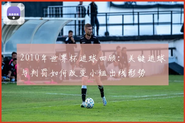2010年世界杯进球回顾：关键进球与判罚如何改变小组出线形势