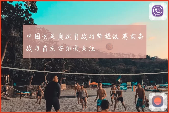中国女足奥运首战对阵强敌 赛前备战与首发安排受关注