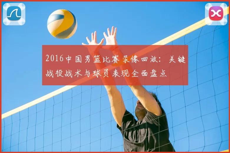 2016中国男篮比赛录像回放：关键战役战术与球员表现全面盘点