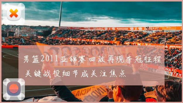 男篮2011亚锦赛回放再现夺冠征程 关键战役细节成关注焦点