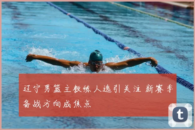 辽宁男篮主教练人选引关注 新赛季备战方向成焦点