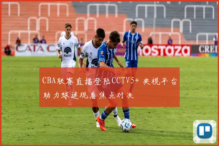 CBA联赛直播登陆CCTV5+ 央视平台助力球迷观看焦点对决