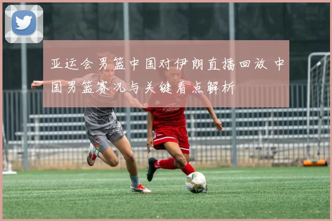 亚运会男篮中国对伊朗直播回放 中国男篮赛况与关键看点解析