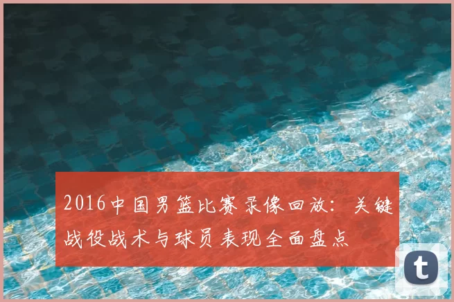 2016中国男篮比赛录像回放：关键战役战术与球员表现全面盘点