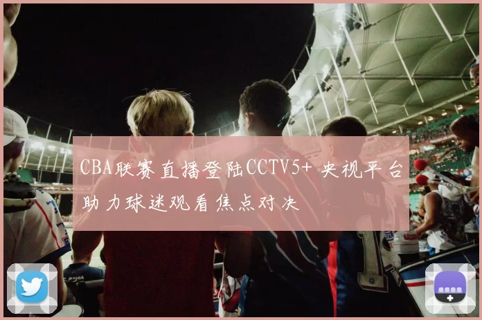 CBA联赛直播登陆CCTV5+ 央视平台助力球迷观看焦点对决