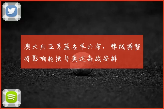 澳大利亚男篮名单公布，锋线调整将影响轮换与奥运备战安排