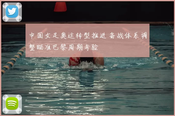 中国女足奥运转型推进 备战体系调整瞄准巴黎周期考验