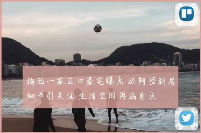 梅西一家五口豪宅曝光 迈阿密新居细节引关注 生活空间再成看点