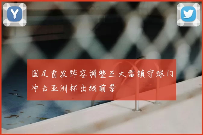 国足首发阵容调整王大雷镇守球门冲击亚洲杯出线前景