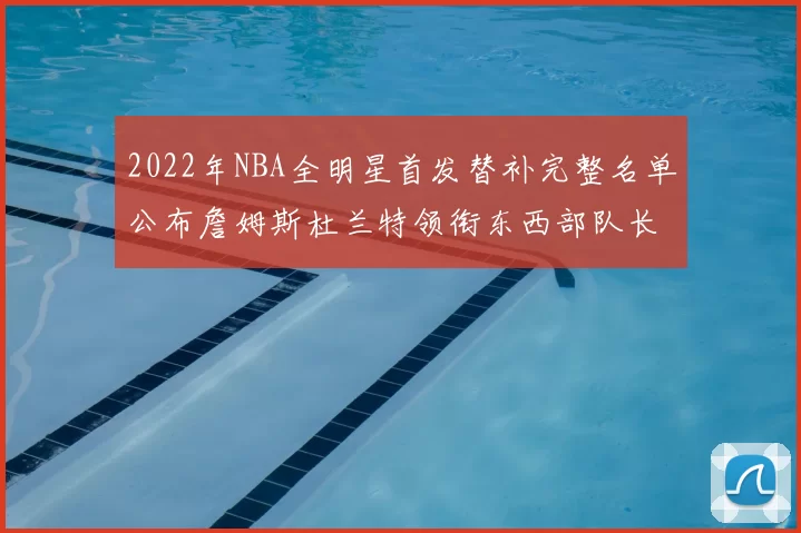 2022年NBA全明星首发替补完整名单公布詹姆斯杜兰特领衔东西部队长