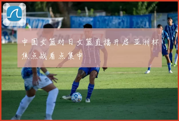 中国女篮对日女篮直播开启 亚洲杯焦点战看点集中