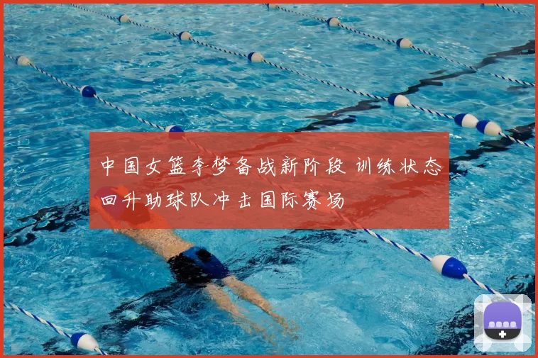 中国女篮李梦备战新阶段 训练状态回升助球队冲击国际赛场