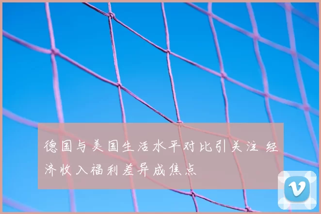 德国与美国生活水平对比引关注 经济收入福利差异成焦点