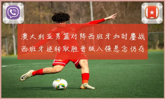 澳大利亚男篮对阵西班牙加时鏖战西班牙逆转取胜晋级八强悬念仍存