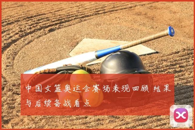 中国女篮奥运会赛场表现回顾 结果与后续备战看点