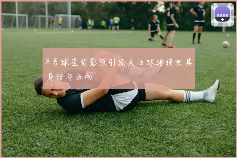 8号球星背影照引发关注球迷猜测其身份与去向