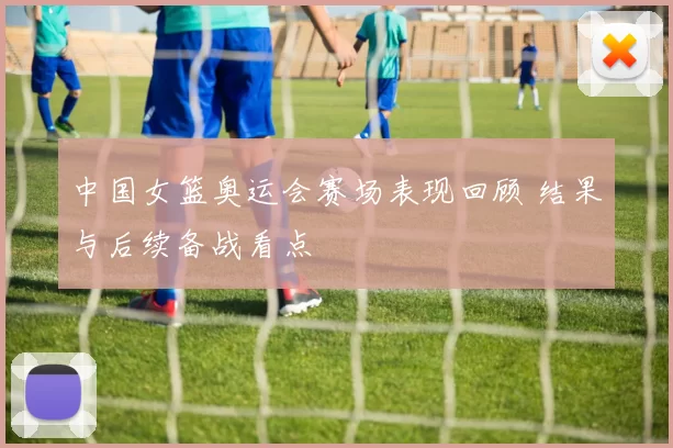 中国女篮奥运会赛场表现回顾 结果与后续备战看点