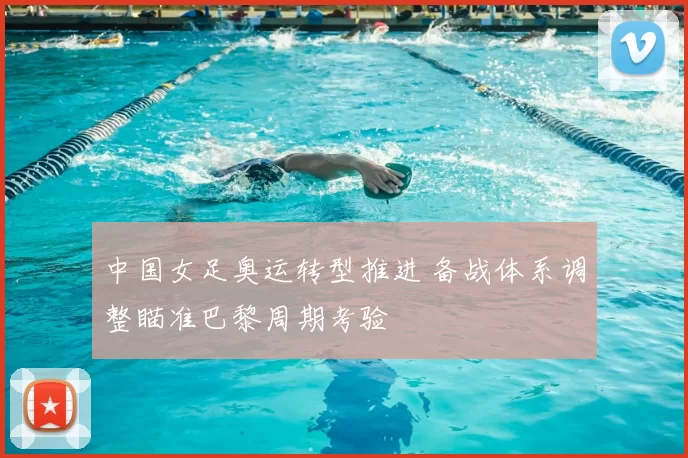 中国女足奥运转型推进 备战体系调整瞄准巴黎周期考验