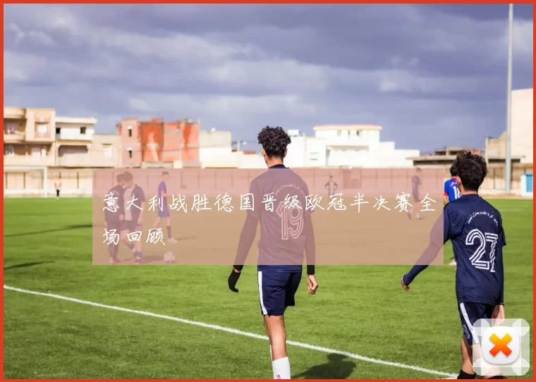 意大利战胜德国晋级欧冠半决赛全场回顾