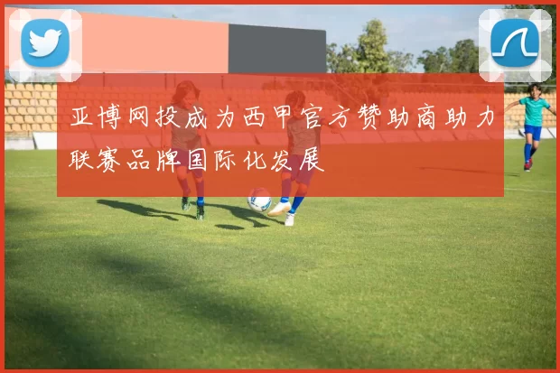 亚博网投成为西甲官方赞助商助力联赛品牌国际化发展