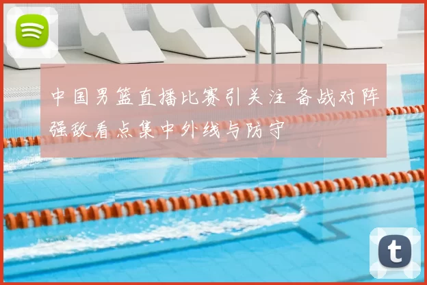 中国男篮直播比赛引关注 备战对阵强敌看点集中外线与防守