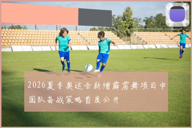2026夏季奥运会新增霹雳舞项目中国队备战策略首度公开