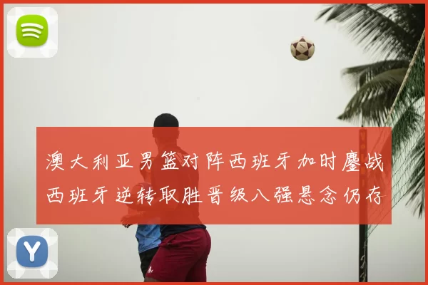 澳大利亚男篮对阵西班牙加时鏖战西班牙逆转取胜晋级八强悬念仍存