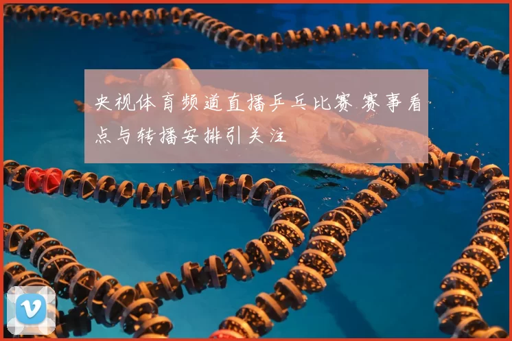 央视体育频道直播乒乓比赛 赛事看点与转播安排引关注