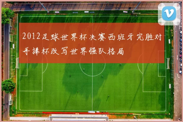 2012足球世界杯决赛西班牙完胜对手捧杯改写世界强队格局
