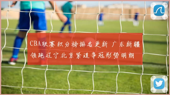 CBA联赛积分榜排名更新 广东新疆领跑辽宁北京紧追争冠形势明朗