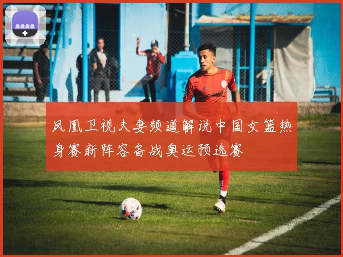 凤凰卫视夫妻频道解说中国女篮热身赛新阵容备战奥运预选赛