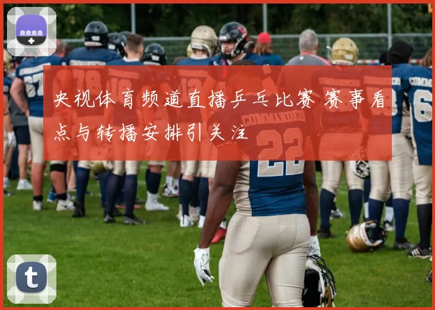 央视体育频道直播乒乓比赛 赛事看点与转播安排引关注
