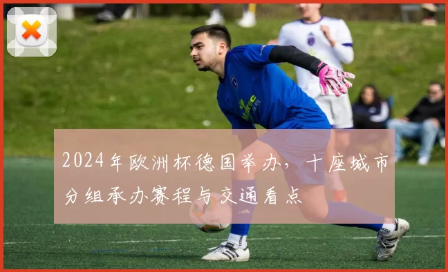 2024年欧洲杯德国举办，十座城市分组承办赛程与交通看点