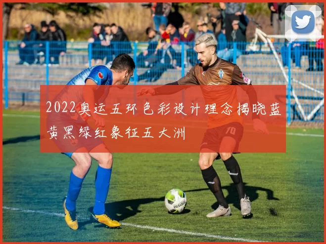 2022奥运五环色彩设计理念揭晓蓝黄黑绿红象征五大洲