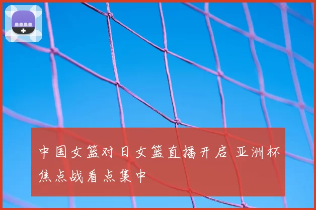 中国女篮对日女篮直播开启 亚洲杯焦点战看点集中