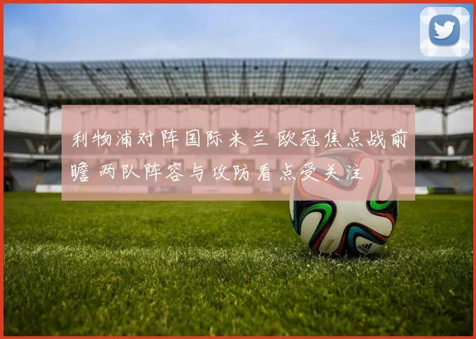 利物浦对阵国际米兰 欧冠焦点战前瞻 两队阵容与攻防看点受关注