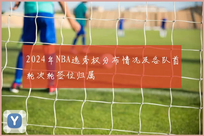 2024年NBA选秀权分布情况及各队首轮次轮签位归属