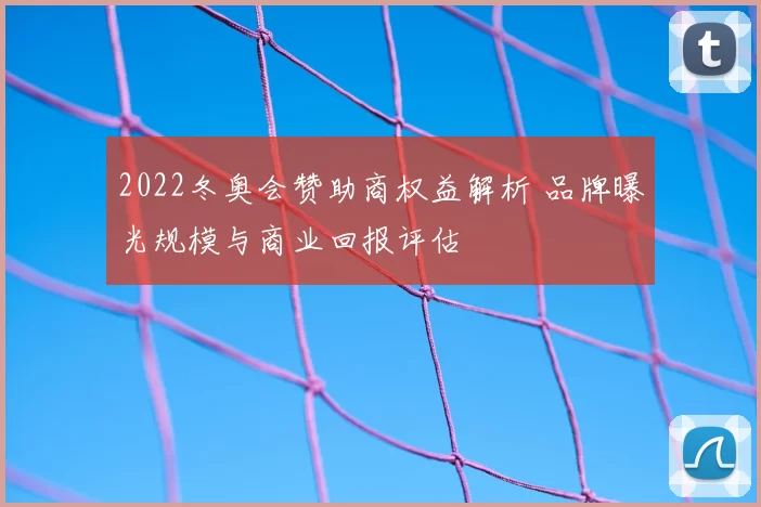 2022冬奥会赞助商权益解析 品牌曝光规模与商业回报评估