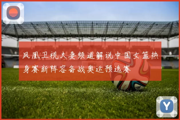 凤凰卫视夫妻频道解说中国女篮热身赛新阵容备战奥运预选赛